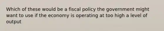 Which of these would be a fiscal policy the government might want to use if the economy is operating at too high a level of output