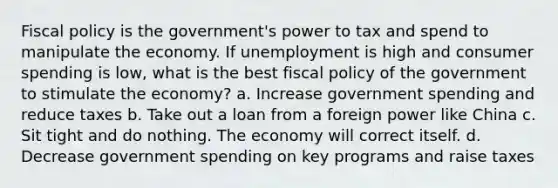 Fiscal policy is the government's power to tax and spend to manipulate the economy. If unemployment is high and consumer spending is low, what is the best fiscal policy of the government to stimulate the economy? a. Increase government spending and reduce taxes b. Take out a loan from a foreign power like China c. Sit tight and do nothing. The economy will correct itself. d. Decrease government spending on key programs and raise taxes