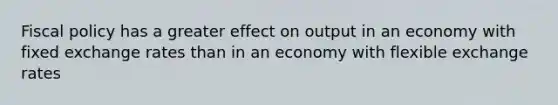 Fiscal policy has a greater effect on output in an economy with fixed exchange rates than in an economy with flexible exchange rates