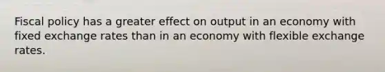 Fiscal policy has a greater effect on output in an economy with fixed exchange rates than in an economy with flexible exchange rates.