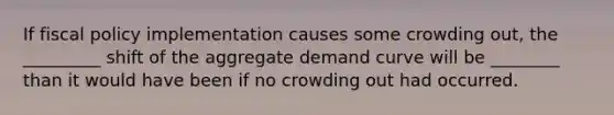 If fiscal policy implementation causes some crowding out, the _________ shift of the aggregate demand curve will be ________ than it would have been if no crowding out had occurred.