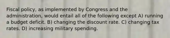 Fiscal policy, as implemented by Congress and the administration, would entail all of the following except A) running a budget deficit. B) changing the discount rate. C) changing tax rates. D) increasing military spending.