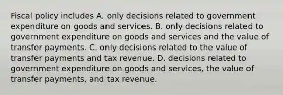 Fiscal policy includes A. only decisions related to government expenditure on goods and services. B. only decisions related to government expenditure on goods and services and the value of transfer payments. C. only decisions related to the value of transfer payments and tax revenue. D. decisions related to government expenditure on goods and services, the value of transfer payments, and tax revenue.