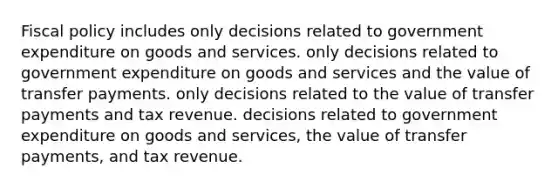 Fiscal policy includes only decisions related to government expenditure on goods and services. only decisions related to government expenditure on goods and services and the value of transfer payments. only decisions related to the value of transfer payments and tax revenue. decisions related to government expenditure on goods and services, the value of transfer payments, and tax revenue.