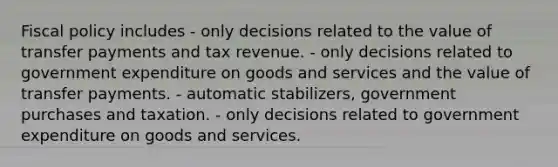 <a href='https://www.questionai.com/knowledge/kPTgdbKdvz-fiscal-policy' class='anchor-knowledge'>fiscal policy</a> includes - only decisions related to the value of transfer payments and tax revenue. - only decisions related to government expenditure on goods and services and the value of transfer payments. - automatic stabilizers, government purchases and taxation. - only decisions related to government expenditure on goods and services.