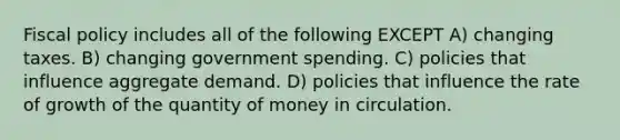 Fiscal policy includes all of the following EXCEPT A) changing taxes. B) changing government spending. C) policies that influence aggregate demand. D) policies that influence the rate of growth of the quantity of money in circulation.