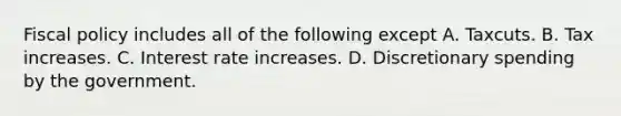 Fiscal policy includes all of the following except A. Taxcuts. B. Tax increases. C. Interest rate increases. D. Discretionary spending by the government.