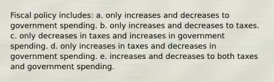 Fiscal policy includes: a. only increases and decreases to government spending. b. only increases and decreases to taxes. c. only decreases in taxes and increases in government spending. d. only increases in taxes and decreases in government spending. e. increases and decreases to both taxes and government spending.