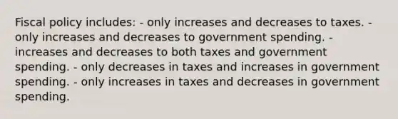 Fiscal policy includes: - only increases and decreases to taxes. - only increases and decreases to government spending. - increases and decreases to both taxes and government spending. - only decreases in taxes and increases in government spending. - only increases in taxes and decreases in government spending.