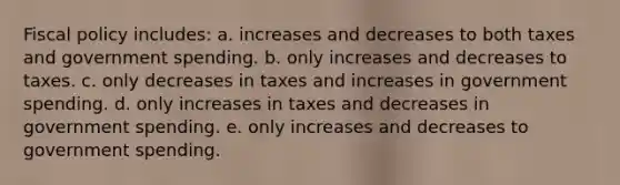 Fiscal policy includes: a. increases and decreases to both taxes and government spending. b. only increases and decreases to taxes. c. only decreases in taxes and increases in government spending. d. only increases in taxes and decreases in government spending. e. only increases and decreases to government spending.