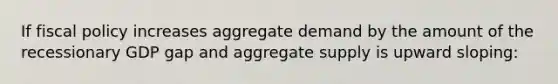 If fiscal policy increases aggregate demand by the amount of the recessionary GDP gap and aggregate supply is upward sloping: