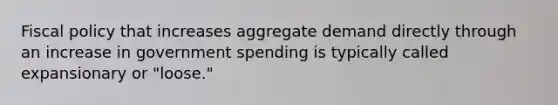 Fiscal policy that increases aggregate demand directly through an increase in government spending is typically called expansionary or "loose."