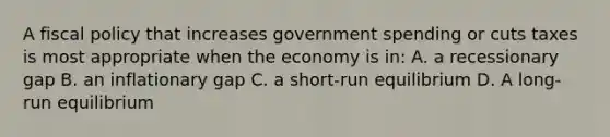 A <a href='https://www.questionai.com/knowledge/kPTgdbKdvz-fiscal-policy' class='anchor-knowledge'>fiscal policy</a> that increases government spending or cuts taxes is most appropriate when the economy is in: A. a recessionary gap B. an inflationary gap C. a short-run equilibrium D. A long-run equilibrium