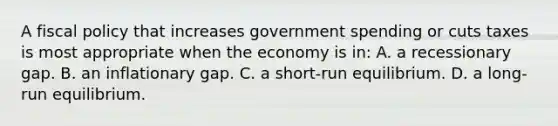 A fiscal policy that increases government spending or cuts taxes is most appropriate when the economy is in: A. a recessionary gap. B. an inflationary gap. C. a short-run equilibrium. D. a long-run equilibrium.