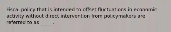 Fiscal policy that is intended to offset fluctuations in economic activity without direct intervention from policymakers are referred to as _____.