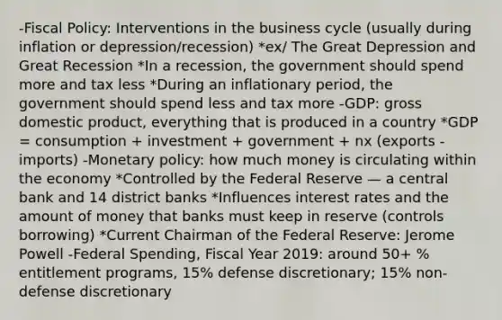 -Fiscal Policy: Interventions in the business cycle (usually during inflation or depression/recession) *ex/ The Great Depression and Great Recession *In a recession, the government should spend more and tax less *During an inflationary period, the government should spend less and tax more -GDP: gross domestic product, everything that is produced in a country *GDP = consumption + investment + government + nx (exports - imports) -Monetary policy: how much money is circulating within the economy *Controlled by the Federal Reserve — a central bank and 14 district banks *Influences interest rates and the amount of money that banks must keep in reserve (controls borrowing) *Current Chairman of the Federal Reserve: Jerome Powell -Federal Spending, Fiscal Year 2019: around 50+ % entitlement programs, 15% defense discretionary; 15% non-defense discretionary