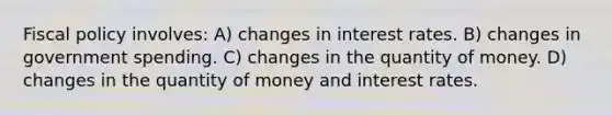 Fiscal policy involves: A) changes in interest rates. B) changes in government spending. C) changes in the quantity of money. D) changes in the quantity of money and interest rates.