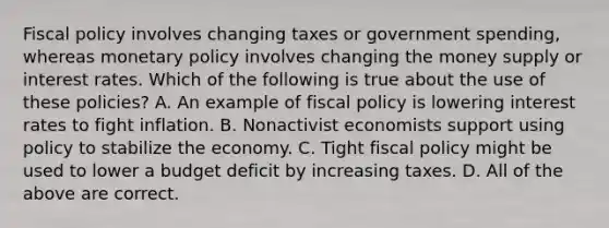 Fiscal policy involves changing taxes or government​ spending, whereas monetary policy involves changing the money supply or interest rates. Which of the following is true about the use of these​ policies? A. An example of fiscal policy is lowering interest rates to fight inflation. B. Nonactivist economists support using policy to stabilize the economy. C. Tight fiscal policy might be used to lower a budget deficit by increasing taxes. D. All of the above are correct.