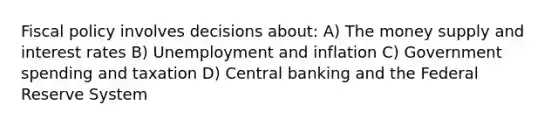 Fiscal policy involves decisions about: A) The money supply and interest rates B) Unemployment and inflation C) Government spending and taxation D) Central banking and the Federal Reserve System