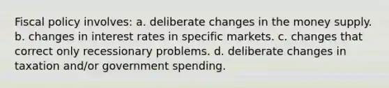 Fiscal policy involves: a. deliberate changes in the money supply. b. changes in interest rates in specific markets. c. changes that correct only recessionary problems. d. deliberate changes in taxation and/or government spending.