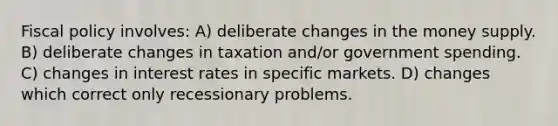 <a href='https://www.questionai.com/knowledge/kPTgdbKdvz-fiscal-policy' class='anchor-knowledge'>fiscal policy</a> involves: A) deliberate changes in the money supply. B) deliberate changes in taxation and/or government spending. C) changes in interest rates in specific markets. D) changes which correct only recessionary problems.