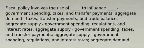 Fiscal policy involves the use of _____ to influence ____ - government spending, taxes, and transfer payments; aggregate demand - taxes, transfer payments, and trade balance; aggregate supply - government spending, regulations, and interest rates; aggregate supply - government spending, taxes, and transfer payments; aggregate supply - government spending, regulations, and interest rates; aggregate demand