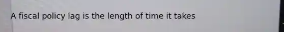A fiscal policy lag is the length of time it takes