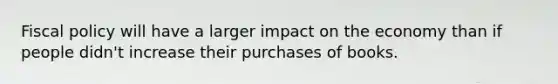 Fiscal policy will have a larger impact on the economy than if people didn't increase their purchases of books.