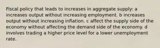 Fiscal policy that leads to increases in aggregate supply: a increases output without increasing employment. b increases output without increasing inflation. c affect the supply side of the economy without affecting the demand side of the economy. d involves trading a higher price level for a lower unemployment rate.