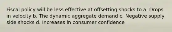 Fiscal policy will be less effective at offsetting shocks to a. Drops in velocity b. The dynamic aggregate demand c. Negative supply side shocks d. Increases in consumer confidence