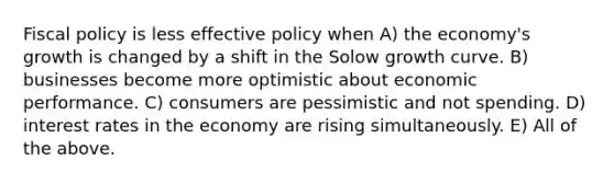 Fiscal policy is less effective policy when A) the economy's growth is changed by a shift in the Solow growth curve. B) businesses become more optimistic about economic performance. C) consumers are pessimistic and not spending. D) interest rates in the economy are rising simultaneously. E) All of the above.