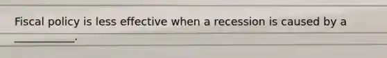 Fiscal policy is less effective when a recession is caused by a ___________.