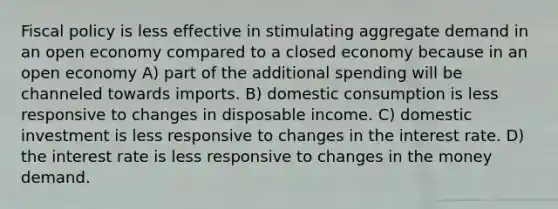 Fiscal policy is less effective in stimulating aggregate demand in an open economy compared to a closed economy because in an open economy A) part of the additional spending will be channeled towards imports. B) domestic consumption is less responsive to changes in disposable income. C) domestic investment is less responsive to changes in the interest rate. D) the interest rate is less responsive to changes in the money demand.