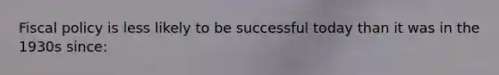Fiscal policy is less likely to be successful today than it was in the 1930s since: