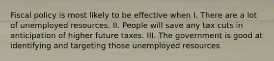 Fiscal policy is most likely to be effective when I. There are a lot of unemployed resources. II. People will save any tax cuts in anticipation of higher future taxes. III. The government is good at identifying and targeting those unemployed resources