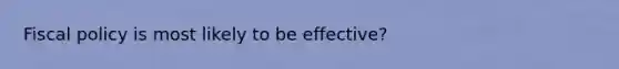 Fiscal policy is most likely to be effective?