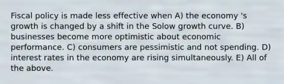 Fiscal policy is made less effective when A) the economy 's growth is changed by a shift in the Solow growth curve. B) businesses become more optimistic about economic performance. C) consumers are pessimistic and not spending. D) interest rates in the economy are rising simultaneously. E) All of the above.