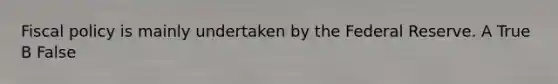 Fiscal policy is mainly undertaken by the Federal Reserve. A True B False