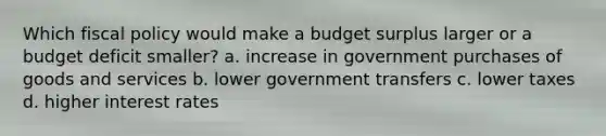 Which fiscal policy would make a budget surplus larger or a budget deficit smaller? a. increase in government purchases of goods and services b. lower government transfers c. lower taxes d. higher interest rates