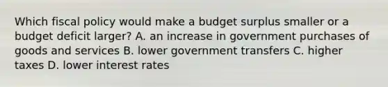 Which fiscal policy would make a budget surplus smaller or a budget deficit larger? A. an increase in government purchases of goods and services B. lower government transfers C. higher taxes D. lower interest rates