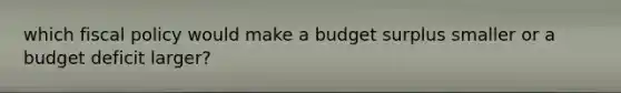 which fiscal policy would make a budget surplus smaller or a budget deficit larger?