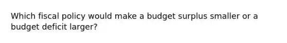 Which fiscal policy would make a budget surplus smaller or a budget deficit larger?