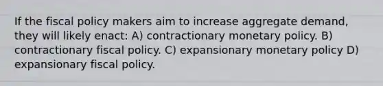 If the fiscal policy makers aim to increase aggregate demand, they will likely enact: A) contractionary monetary policy. B) contractionary fiscal policy. C) expansionary monetary policy D) expansionary fiscal policy.