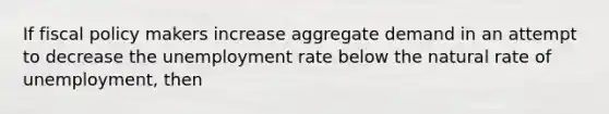 If fiscal policy makers increase aggregate demand in an attempt to decrease the unemployment rate below the natural rate of unemployment, then