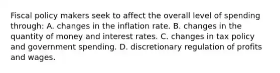 Fiscal policy makers seek to affect the overall level of spending through: A. changes in the inflation rate. B. changes in the quantity of money and interest rates. C. changes in tax policy and government spending. D. discretionary regulation of profits and wages.