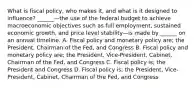 What is fiscal​ policy, who makes​ it, and what is it designed to​ influence? ​______—the use of the federal budget to achieve macroeconomic objectives such as full​ employment, sustained economic​ growth, and price level stability—is made by​ ______ on an annual timeline. A. Fiscal policy and monetary policy​ are; the​ President, Chairman of the​ Fed, and Congress B. Fiscal policy and monetary policy​ are; the​ President, Vice-President,​ Cabinet, Chairman of the​ Fed, and Congress C. Fiscal policy​ is; the President and Congress D. Fiscal policy​ is; the​ President, Vice-President,​ Cabinet, Chairman of the​ Fed, and Congress