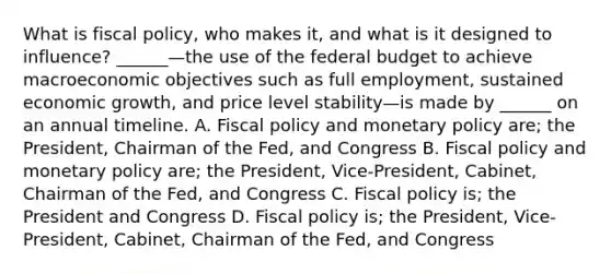 What is fiscal​ policy, who makes​ it, and what is it designed to​ influence? ​______—the use of the federal budget to achieve macroeconomic objectives such as full​ employment, sustained economic​ growth, and price level stability—is made by​ ______ on an annual timeline. A. Fiscal policy and monetary policy​ are; the​ President, Chairman of the​ Fed, and Congress B. Fiscal policy and monetary policy​ are; the​ President, Vice-President,​ Cabinet, Chairman of the​ Fed, and Congress C. Fiscal policy​ is; the President and Congress D. Fiscal policy​ is; the​ President, Vice-President,​ Cabinet, Chairman of the​ Fed, and Congress