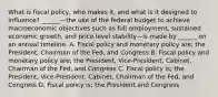 What is fiscal​ policy, who makes​ it, and what is it designed to​ influence? ​______—the use of the federal budget to achieve macroeconomic objectives such as full​ employment, sustained economic​ growth, and price level stability—is made by​ ______ on an annual timeline. A. Fiscal policy and monetary policy​ are; the​ President, Chairman of the​ Fed, and Congress B. Fiscal policy and monetary policy​ are; the​ President, Vice-President,​ Cabinet, Chairman of the​ Fed, and Congress C. Fiscal policy​ is; the​ President, Vice-President,​ Cabinet, Chairman of the​ Fed, and Congress D. Fiscal policy​ is; the President and Congress