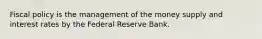 Fiscal policy is the management of the money supply and interest rates by the Federal Reserve Bank.