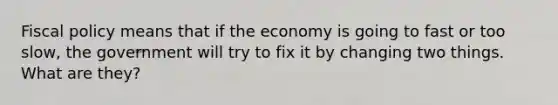 Fiscal policy means that if the economy is going to fast or too slow, the government will try to fix it by changing two things. What are they?